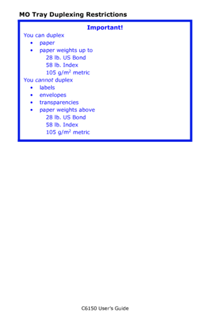 Page 45C6150 User’s Guide
45
MO Tray Duplexing Restrictions
Important!
You can duplex
•paper
•paper weights up to 
28 lb. US Bond 
58 lb. Index
105 g/m
2 metric
You cannot duplex
•labels
• envelopes
• transparencies
• paper weights above 
28 lb. US Bond
58 lb. Index
105 g/m
2 metric
Downloaded From ManualsPrinter.com Manuals 