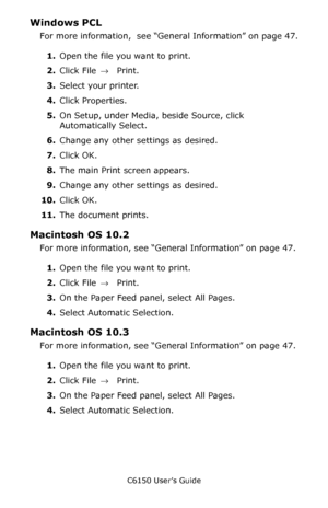 Page 48C6150 User’s Guide
48
Windows PCL 
For more information,  see “General Information” on page 47.
1.Open the file you want to print.
2.Click File → Print.
3.Select your printer. 
4.Click Properties.
5.On Setup, under Media, beside Source, click 
Automatically Select.
6.Change any other settings as desired.
7.Click OK.
8.The main Print screen appears.
9.Change any other settings as desired.
10.Click OK.
11.The document prints.
Macintosh OS 10.2 
For more information, see “General Information” on page 47....