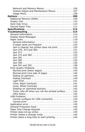 Page 6C6100 Series User’s Guide
6
Network and Memory Menus . . . . . . . . . . . . . . . . . . . 106
System Adjust and Maintenance Menus  . . . . . . . . . . . 107
Usage Menu. . . . . . . . . . . . . . . . . . . . . . . . . . . . . . . 108
Options  . . . . . . . . . . . . . . . . . . . . . . . . . . . . . . . . . . . .  109
Additional Memory (RAM) . . . . . . . . . . . . . . . . . . . . . . . 109
Duplex Unit . . . . . . . . . . . . . . . . . . . . . . . . . . . . . . . . . 110
Hard Disk Drive . . . . . . . . ....