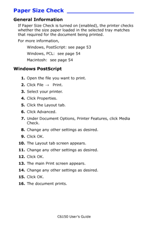 Page 53C6150 User’s Guide
53
Paper Size Check __________________
General Information
If Paper Size Check is turned on (enabled), the printer checks 
whether the size paper loaded in the selected tray matches 
that required for the document being printed.
For more information,  
Windows, PostScript: see page 53 
Windows, PCL:  see page 54 
Macintosh:  see page 54 
Windows PostScript 
1.Open the file you want to print.
2.Click File → Print.
3.Select your printer. 
4.Click Properties.
5.Click the Layout tab....