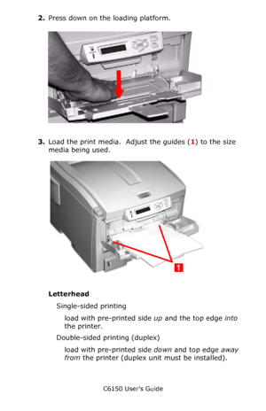 Page 62C6150 User’s Guide
62
2.Press down on the loading platform.
   c53_87a_mptrayplatformdwn.jpg   
3.Load the print media.  Adjust the guides (1) to the size 
media being used.        
c53_39_mptrayload.jpg  
Letterhead
Single-sided printing
load with pre-printed side up and the top edge into 
the printer.
Double-sided printing (duplex) 
load with pre-printed side down and top edge away 
from the printer (duplex unit must be installed).
Downloaded From ManualsPrinter.com Manuals 