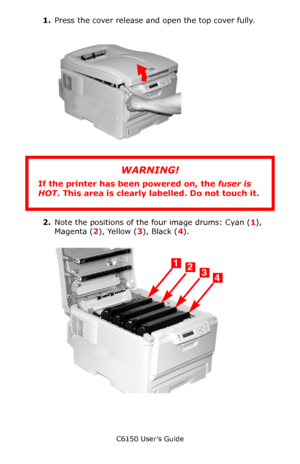 Page 73C6150 User’s Guide
73
1.Press the cover release and open the top cover fully.   
c53_02_opencvr.jpg 
        
2.Note the positions of the four image drums: Cyan (1), 
Magenta (2), Yellow (3), Black (4).          
c53_09_lidup.jpg 
 
WARNING!
If the printer has been powered on, the fuser is 
HOT. This area is clearly labelled. Do not touch it.
Downloaded From ManualsPrinter.com Manuals 