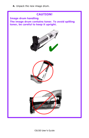 Page 75C6150 User’s Guide
75
4.Unpack the new image drum.
    
CAUTION!
Image drum handling
The image drum contains toner. To avoid spilling 
toner, be careful to keep it upright.
  c53_31_drum.jpg, Checkmark.bmp 
    
c53_79_drumtilt_3.jpg 
    
c53_78_drumtilt_2.jpg    
Downloaded From ManualsPrinter.com Manuals 