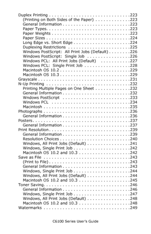 Page 9C6100 Series User’s Guide
9
Duplex Printing . . . . . . . . . . . . . . . . . . . . . . . . . . . . . . 223
(Printing on Both Sides of the Paper)  . . . . . . . . . . . . . 223
General Information . . . . . . . . . . . . . . . . . . . . . . . . . 223
Paper Types. . . . . . . . . . . . . . . . . . . . . . . . . . . . . . . 223
Paper Weights . . . . . . . . . . . . . . . . . . . . . . . . . . . . . 223
Paper Sizes . . . . . . . . . . . . . . . . . . . . . . . . . . . . . . . 224
Long Edge vs. Short Edge ....