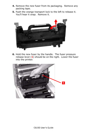 Page 83C6150 User’s Guide
83
4.Remove the new fuser from its packaging.  Remove any 
packing tape.
5.Push the orange transport lock to the left to release it.  
You’ll hear it snap.  Remove it.
     c53_104_fuser_transport_loc.jpg  
6.Hold the new fuser by the handle.  The fuser pressure 
release lever (1) should be on the right.  Lower the fuser 
into the printer.   c53_60a_fuser2.jpg 
Downloaded From ManualsPrinter.com Manuals 