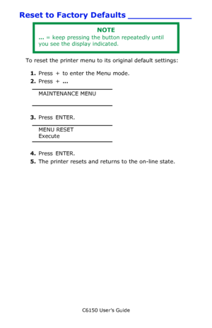 Page 93C6150 User’s Guide
93
Reset to Factory Defaults ____________
To reset the printer menu to its original default settings:
1.Press  +  to enter the Menu mode.
2.Press + … 
MAINTENANCE MENU
3.Press ENTER.
MENU RESET
Execute
4.Press ENTER.
5.The printer resets and returns to the on-line state.
NOTE
… = keep pressing the button repeatedly until 
you see the display indicated.
Downloaded From ManualsPrinter.com Manuals 