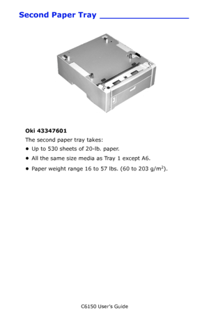 Page 111C6150 User’s Guide
111
Second Paper Tray _________________
   c53_43_opttray2.jpg  
Oki 43347601 
The second paper tray takes:
•Up to 530 sheets of 20-lb. paper.
•All the same size media as Tray 1 except A6.
•Paper weight range 16 to 57 lbs. (60 to 203 g/m
2). 
Downloaded From ManualsPrinter.com Manuals 