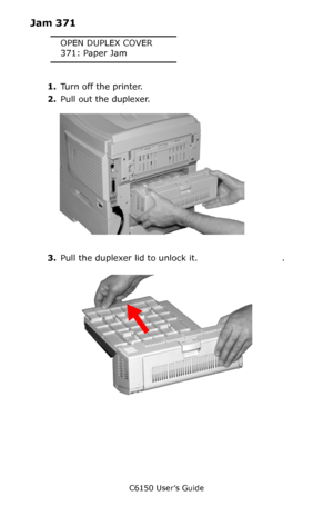 Page 123C6150 User’s Guide
123
Jam 371
OPEN DUPLEX COVER
371: Paper Jam
1.Turn off the printer.
2.Pull out the duplexer.      
c53_96_jam371a.jpg  
3.Pull the duplexer lid to unlock it.  
c53_97_jam371b.jpg  .
Downloaded From ManualsPrinter.com Manuals 