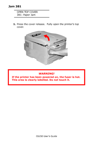 Page 127C6150 User’s Guide
127
Jam 381
OPEN TOP COVER
381: Paper Jam
1.Press the cover release.  Fully open the printer’s top 
cover.     
c53_02_opencvr.jpg      
WARNING!
If the printer has been powered on, the fuser is hot. 
This area is clearly labelled. Do not touch it.
Downloaded From ManualsPrinter.com Manuals 