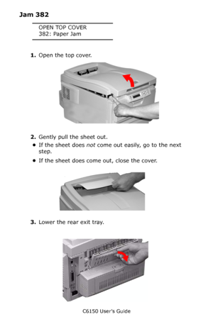 Page 133C6150 User’s Guide
133
Jam 382
OPEN TOP COVER
382: Paper Jam
1.Open the top cover.       
c53_02_opencvr.jpg     
2.Gently pull the sheet out.
•If the sheet does not come out easily, go to the next 
step.
•If the sheet does come out, close the cover.
         c53_68_jamtop_crop.jpg   
3.Lower the rear exit tray.
         c53_70a_rear1.jpg       
Downloaded From ManualsPrinter.com Manuals 