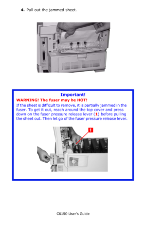 Page 134C6150 User’s Guide
134
4.Pull out the jammed sheet.  
       c53_67a_jamrear.jpg  
       
Important!
WARNING! The fuser may be HOT! 
If the sheet is difficult to remove, it is partially jammed in the 
fuser. To get it out, reach around the top cover and press 
down on the fuser pressure release lever (1) before pulling 
the sheet out. Then let go of the fuser pressure release lever.
      c53_91_jam382_3.jpg    
Downloaded From ManualsPrinter.com Manuals 