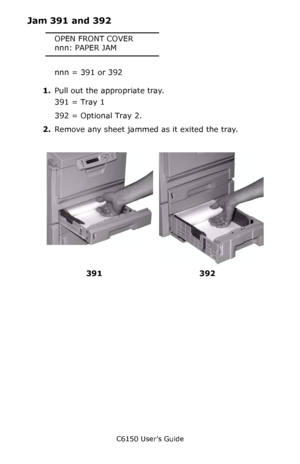 Page 138C6150 User’s Guide
138
Jam 391 and 392
OPEN FRONT COVER
nnn: PAPER JAM
nnn = 391 or 392
1.Pull out the appropriate tray.
391 = Tray 1
392 = Optional Tray 2.
2.Remove any sheet jammed as it exited the tray.
    c53_101a_jam392.jpg, c53_100a_jam391.jpg  
392 391
Downloaded From ManualsPrinter.com Manuals 