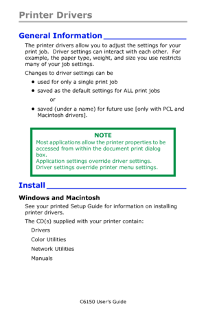 Page 149C6150 User’s Guide
149
Printer Drivers
General Information ________________
The printer drivers allow you to adjust the settings for your 
print job.  Driver settings can interact with each other.  For 
example, the paper type, weight, and size you use restricts 
many of your job settings.
Changes to driver settings can be 
•used for only a single print job 
•saved as the default settings for ALL print jobs 
or 
•saved (under a name) for future use [only with PCL and 
Macintosh drivers]. 
Install...