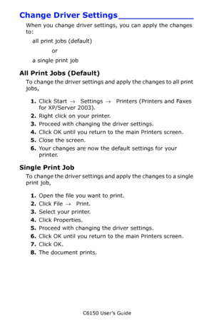 Page 151C6150 User’s Guide
151
Change Driver Settings ______________
When you change driver settings, you can apply the changes 
to:
all print jobs (default) 
or 
a single print job 
All Print Jobs (Default) 
To change the driver settings and apply the changes to all print 
jobs, 
1.Click Start → Settings →  Printers (Printers and Faxes 
for XP/Server 2003).
2.Right click on your printer.
3.Proceed with changing the driver settings.
4.Click OK until you return to the main Printers screen.
5.Close the screen....