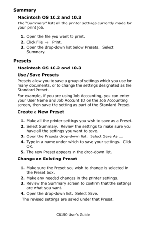 Page 155C6150 User’s Guide
155
Summary
Macintosh OS 10.2 and 10.3
The “Summary” lists all the printer settings currently made for 
your print job.
1.Open the file you want to print.
2.Click File → Print.
3.Open the drop-down list below Presets.  Select 
Summary.
Presets
Macintosh OS 10.2 and 10.3
Use / Save Presets
Presets allow you to save a group of settings which you use for 
many documents, or to change the settings designated as the 
Standard Preset.
For example, if you are using Job Accounting, you can...