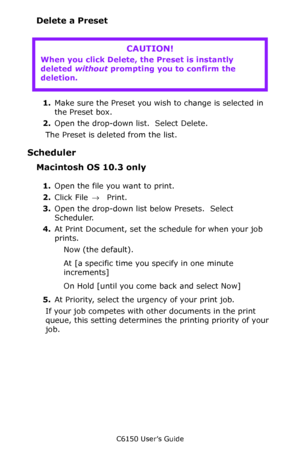 Page 156C6150 User’s Guide
156
Delete a Preset
     
1.Make sure the Preset you wish to change is selected in 
the Preset box.
2.Open the drop-down list.  Select Delete.
The Preset is deleted from the list.
Scheduler
Macintosh OS 10.3 only
1.Open the file you want to print.
2.Click File → Print.
3.Open the drop-down list below Presets.  Select 
Scheduler.
4.At Print Document, set the schedule for when your job 
prints.
Now (the default).
At [a specific time you specify in one minute 
increments]
On Hold [until...