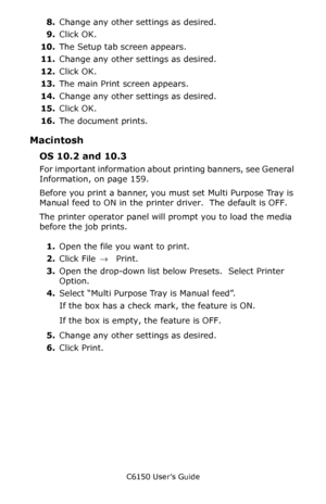 Page 161C6150 User’s Guide
161
8.Change any other settings as desired.
9.Click OK.
10.The Setup tab screen appears.
11.Change any other settings as desired.
12.Click OK.
13.The main Print screen appears.
14.Change any other settings as desired.
15.Click OK.
16.The document prints.
Macintosh
OS 10.2 and 10.3
For important information about printing banners, see General 
Information, on page 159.
Before you print a banner, you must set Multi Purpose Tray is 
Manual feed to ON in the printer driver.  The default is...