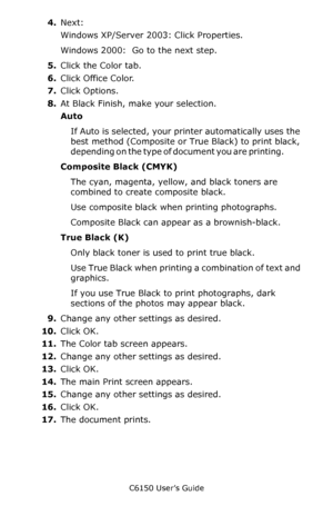 Page 167C6150 User’s Guide
167
4.Next: 
Windows XP/Server 2003: Click Properties. 
Windows 2000:  Go to the next step. 
5.Click the Color tab.
6.Click Office Color.
7.Click Options.
8.At Black Finish, make your selection.
Auto 
If Auto is selected, your printer automatically uses the 
best method (Composite or True Black) to print black, 
depending on the type of document you are printing.            
Composite Black (CMYK)   
The cyan, magenta, yellow, and black toners are 
combined to create composite black....