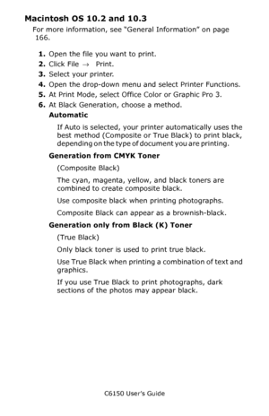 Page 170C6150 User’s Guide
170
Macintosh OS 10.2 and 10.3 
For more information, see “General Information” on page 
 166. 
1.Open the file you want to print.
2.Click File → Print.
3.Select your printer.
4.Open the drop-down menu and select Printer Functions.
5.At Print Mode, select Office Color or Graphic Pro 3.
6.At Black Generation, choose a method. 
Automatic 
If Auto is selected, your printer automatically uses the 
best method (Composite or True Black) to print black, 
depending on the type of document you...