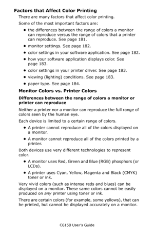 Page 181C6150 User’s Guide
181
Factors that Affect Color Printing
There are many factors that affect color printing. 
Some of the most important factors are:
•the differences between the range of colors a monitor 
can reproduce versus the range of colors that a printer 
can reproduce. See page 181.
•monitor settings. See page 182.
•color settings in your software application. See page 182.
•how your software application displays color. See 
page 183.
•color settings in your printer driver. See page 183.
•viewing...