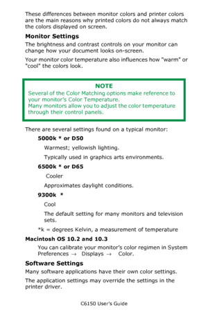 Page 182C6150 User’s Guide
182
These differences between monitor colors and printer colors 
are the main reasons why printed colors do not always match 
the colors displayed on screen. 
Monitor Settings
The brightness and contrast controls on your monitor can 
change how your document looks on-screen. 
Your monitor color temperature also influences how warm or 
cool the colors look. 
  
There are several settings found on a typical monitor:
5000k * or D50    
Warmest; yellowish lighting.
Typically used in...