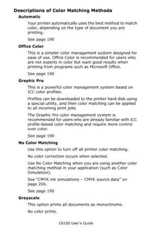 Page 190C6150 User’s Guide
190
Descriptions of Color Matching Methods 
Automatic 
Your printer automatically uses the best method to match 
color, depending on the type of document you are 
printing.
See page 190
Office Color  
This is a simpler color management system designed for 
ease of use. Office Color is recommended for users who 
are not experts in color but want good results when 
printing from programs such as Microsoft Office.
See page 190
Graphic Pro  
This is a powerful color management system based...