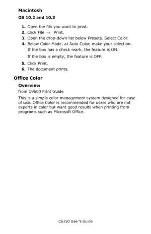 Page 192C6150 User’s Guide
192
Macintosh
OS 10.2 and 10.3
1.Open the file you want to print.
2.Click File → Print.
3.Open the drop-down list below Presets. Select Color.
4.Below Color Mode, at Auto Color, make your selection.
If the box has a check mark, the feature is ON.
If the box is empty, the feature is OFF.
5.Click Print.
6.The document prints.
Office Color
Overview
from C9600 Print Guide
This is a simple color management system designed for ease 
of use. Office Color is recommended for users who are not...