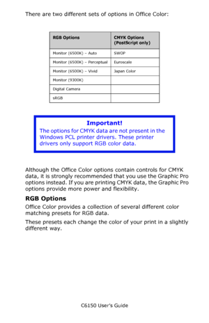 Page 193C6150 User’s Guide
193
There are two different sets of options in Office Color:
   
     
Although the Office Color options contain controls for CMYK 
data, it is strongly recommended that you use the Graphic Pro 
options instead. If you are printing CMYK data, the Graphic Pro 
options provide more power and flexibility.
RGB Options
Office Color provides a collection of several different color 
matching presets for RGB data.  
These presets each change the color of your print in a slightly 
different...