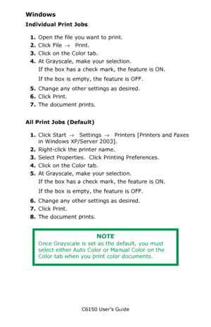 Page 211C6150 User’s Guide
211
Windows
Individual Print Jobs
1.Open the file you want to print.
2.Click File → Print.
3.Click on the Color tab.
4.At Grayscale, make your selection.
If the box has a check mark, the feature is ON.
If the box is empty, the feature is OFF.
5.Change any other settings as desired.
6.Click Print.
7.The document prints.
All Print Jobs (Default)
1.Click Start → Settings →  Printers [Printers and Faxes 
in Windows XP/Server 2003].
2.Right-click the printer name.
3.Select Properties....