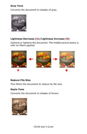 Page 214C6150 User’s Guide
214
Gray Tone
Converts the document to shades of gray.
        C32_Mac_10.3_11d.jpg    
Lightness Decrease (A) / Lightness Increase (B)
Darkens or lightens the document. The middle picture below is 
with no filters applied.
   C32_Mac_10.3_11e.jpg,  C32_Mac_10.3_11a.jpg, 
C32_Mac_10.3_11f.jpg 
           
Reduce File Size
This filters the document to reduce its file size.
Sepia Tone
Converts the document to shades of brown.
    C32_Mac_10.3_11g.jpg      
Downloaded From...