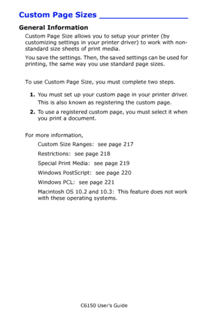 Page 216C6150 User’s Guide
216
Custom Page Sizes _________________
General Information
Custom Page Size allows you to setup your printer (by 
customizing settings in your printer driver) to work with non-
standard size sheets of print media. 
You save the settings. Then, the saved settings can be used for 
printing, the same way you use standard page sizes.
To use Custom Page Size, you must complete two steps.
1.You must set up your custom page in your printer driver.
This is also known as registering the custom...