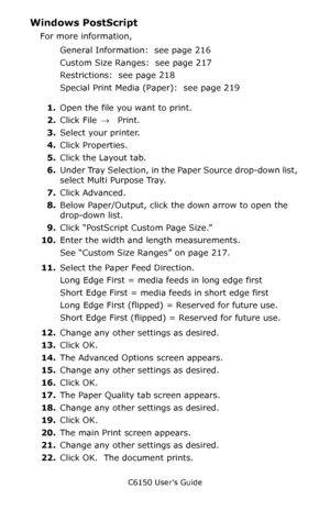 Page 220C6150 User’s Guide
220
Windows PostScript 
For more information,  
General Information:  see page 216
Custom Size Ranges:  see page 217
Restrictions:  see page 218
Special Print Media (Paper):  see page 219
1.Open the file you want to print. 
2.Click File → Print. 
3.Select your printer.  
4.Click Properties. 
5.Click the Layout tab.
6.Under Tray Selection, in the Paper Source drop-down list, 
select Multi Purpose Tray.
7.Click Advanced. 
8.Below Paper/Output, click the down arrow to open the 
drop-down...