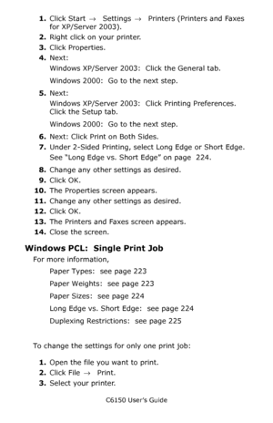 Page 228C6150 User’s Guide
228
1.Click Start → Settings →  Printers (Printers and Faxes 
for XP/Server 2003).
2.Right click on your printer.
3.Click Properties.
4.Next:
Windows XP/Server 2003:  Click the General tab.  
Windows 2000:  Go to the next step.  
5.Next:
Windows XP/Server 2003:  Click Printing Preferences.  
Click the Setup tab.
Windows 2000:  Go to the next step.  
6.Next: Click Print on Both Sides. 
7.Under 2-Sided Printing, select Long Edge or Short Edge.
See “Long Edge vs. Short Edge” on page  224....