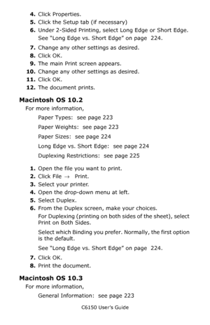 Page 229C6150 User’s Guide
229
4.Click Properties.
5.Click the Setup tab (if necessary)
6.Under 2-Sided Printing, select Long Edge or Short Edge.
See “Long Edge vs. Short Edge” on page  224.  
7.Change any other settings as desired.
8.Click OK.
9.The main Print screen appears.
10.Change any other settings as desired.
11.Click OK.
12.The document prints.
Macintosh OS 10.2 
For more information, 
Paper Types:  see page 223
Paper Weights:  see page 223
Paper Sizes:  see page 224
Long Edge vs. Short Edge:  see page...