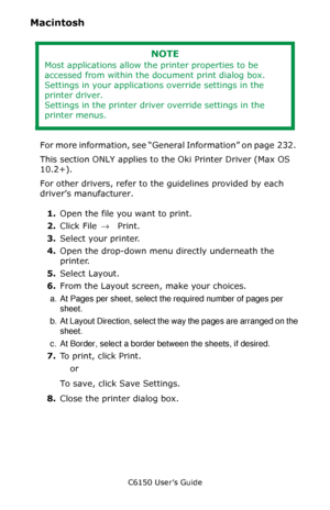 Page 235C6150 User’s Guide
235
Macintosh 
 
For more information, see “General Information” on page  232.  
This section ONLY applies to the Oki Printer Driver (Max OS 
10.2+).
For other drivers, refer to the guidelines provided by each 
driver’s manufacturer.
1.Open the file you want to print.
2.Click File → Print.
3.Select your printer.
4.Open the drop-down menu directly underneath the 
printer.
5.Select Layout.
6.From the Layout screen, make your choices.
a. At Pages per sheet, select the required number of...