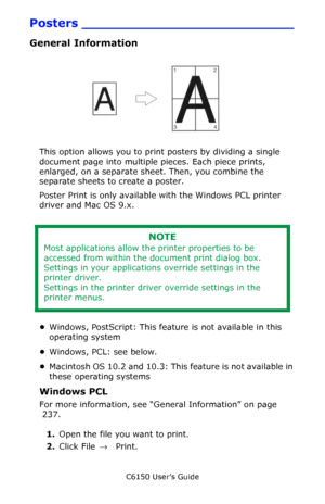 Page 237C6150 User’s Guide
237
Posters __________________________
General Information
       Poster.jpg                
This option allows you to print posters by dividing a single 
document page into multiple pieces. Each piece prints, 
enlarged, on a separate sheet. Then, you combine the 
separate sheets to create a poster.
Poster Print is only available with the Windows PCL printer 
driver and Mac OS 9.x.
 
•Windows, PostScript: This feature is not available in this 
operating system 
•Windows, PCL: see...