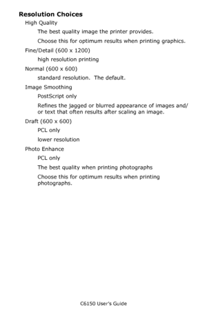 Page 240C6150 User’s Guide
240
Resolution Choices 
High Quality 
The best quality image the printer provides. 
Choose this for optimum results when printing graphics. 
Fine/Detail (600 x 1200) 
high resolution printing 
Normal (600 x 600) 
standard resolution.  The default. 
Image Smoothing 
PostScript only 
Refines the jagged or blurred appearance of images and/
or text that often results after scaling an image. 
Draft (600 x 600) 
PCL only 
lower resolution  
Photo Enhance 
PCL only 
The best quality when...