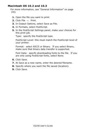 Page 245C6150 User’s Guide
245
Macintosh OS 10.2 and 10.3 
For more information, see “General Information” on page 
 243.   
1.Open the file you want to print.  
2.Click File → Print.
3.In Output Options, select Save as File.  
4.In Formats, select PostScript.  
5.In the PostScript Settings panel, make your choices for 
this print job.   
Type:  specify the PostScript type.  
PostScript Level: this must match the PostScript level of 
your printer.   
Format:  select ASCII or Binary.  If you select Binary, 
make...