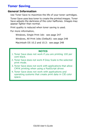 Page 246C6150 User’s Guide
246
Toner Saving______________________
General Information
Use Toner Save to maximize the life of your toner cartridges.
Toner Save uses less toner to create the printed images. Toner 
Save adjusts the darkness of the color halftones. Images may 
appear lighter than normal.
Print quality is reduced when toner saving is used.
For more information,  
Windows, Single Print Job:  see page 247   
Windows, All Print Jobs (Default): see page 248   
Macintosh OS 10.2 and 10.3:  see page 248...