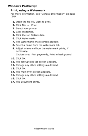 Page 252C6150 User’s Guide
252
Windows PostScript  
Print, using a Watermark   
For more information, see “General Information” on page 
 249.  
1.Open the file you want to print.
2.Click File → Print.
3.Select your printer. 
4.Click Properties.
5.Click the Job Options tab.
6.Click Watermarks.
7.The Watermarks main screen appears.
8.Select a name from the watermark list.
9.Adjust where and how the watermark prints, if 
necessary.
Choices are:  First page only, Print in background.
10.Click OK.
11.The Job Options...