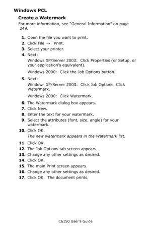 Page 253C6150 User’s Guide
253
Windows PCL
Create a Watermark
For more information, see “General Information” on page 
 249.   
1.Open the file you want to print.
2.Click File → Print.
3.Select your printer. 
4.Next:
Windows XP/Server 2003:  Click Properties (or Setup, or 
your application’s equivalent).
Windows 2000:  Click the Job Options button.
5.Next:
Windows XP/Server 2003:  Click Job Options. Click 
Watermark.
Windows 2000:  Click Watermark.
6.The Watermark dialog box appears.
7.Click New.
8.Enter the...