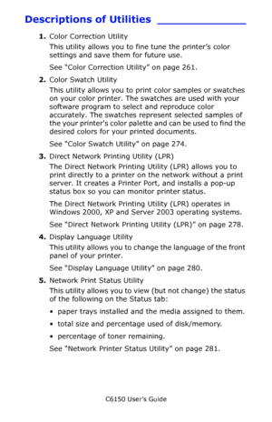 Page 257C6150 User’s Guide
257
Descriptions of Utilities _____________
1.Color Correction Utility
This utility allows you to fine tune the printer’s color 
settings and save them for future use. 
See “Color Correction Utility” on page 261.
2.Color Swatch Utility
This utility allows you to print color samples or swatches 
on your color printer. The swatches are used with your 
software program to select and reproduce color 
accurately. The swatches represent selected samples of 
the your printers color palette...