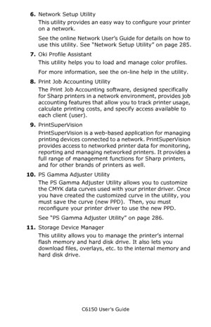 Page 258C6150 User’s Guide
258
6.Network Setup Utility
This utility provides an easy way to configure your printer 
on a network. 
See the online Network User’s Guide for details on how to 
use this utility. See “Network Setup Utility” on page 285.
7.Oki Profile Assistant 
This utility helps you to load and manage color profiles. 
For more information, see the on-line help in the utility.
8.Print Job Accounting Utility
The Print Job Accounting software, designed specifically 
for Sharp printers in a network...