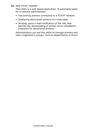 Page 259C6150 User’s Guide
259
12.We b D rive r I ns ta ll er
This utility is a web-based application. It automates tasks 
for a network administrator.
• Discovering printers connected to a TCP/IP network
• Displaying discovered printers on a web page
• Sending users e-mail notification of the URL that 
permits the downloading of printer driver installation 
programs for discovered printers. 
Administrators can use this utility to manage printers and 
users organized in groups, such as departments or floors....