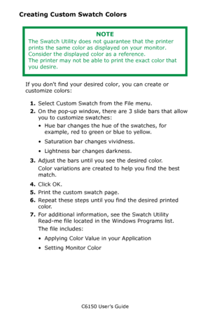 Page 277C6150 User’s Guide
277
Creating Custom Swatch Colors
 
If you dont find your desired color, you can create or 
customize colors:
1.Select Custom Swatch from the File menu. 
2.On the pop-up window, there are 3 slide bars that allow 
you to customize swatches:
• Hue bar changes the hue of the swatches, for 
example, red to green or blue to yellow.
• Saturation bar changes vividness. 
• Lightness bar changes darkness. 
3.Adjust the bars until you see the desired color. 
Color variations are created to help...