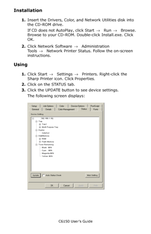 Page 282C6150 User’s Guide
282
Installation
1.Insert the Drivers, Color, and Network Utilities disk into 
the CD-ROM drive.
If CD does not AutoPlay, click Start → Run → Browse. 
Browse to your CD-ROM. Double-click Install.exe. Click 
OK.
2.Click Network Software → Administration 
Tools →  Network Printer Status. Follow the on-screen 
instructions. 
Using
1.Click Start → Settings →  Printers. Right-click the 
Sharp Printer icon. Click Properties. 
2.Click on the STATUS tab.
3.Click the UPDATE button to see device...