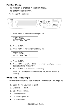 Page 50C6150 User’s Guide
50
Printer Menu
This function is enabled in the Print Menu.
The factory default is ON.
To change the setting:
    C53_Panel.eps   
1.Press MENU + repeatedly until you see
PRINT MENU
AUTO TRAY SWITCH
2.Press ENTER.
3.Press MENU + repeatedly until you see
PRINT MENU
AUTO TRAY SWITCH
4.Press ENTER.
5.Press MENU + and/or MENU – repeatedly until you see the 
desired setting (ON or OFF).
6.Press ENTER to select the new setting.
7.Press ON LINE to exit the menu and return the printer to...