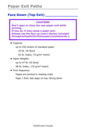 Page 55C6150 User’s Guide
55
Paper Exit Paths
Face Down (Top Exit) _______________    
•Capacity
up to 250 sheets of standard paper
20-lb. US Bond 
42 lb. Index, 75 g/m² metric
•Paper Weights
up to 47 lb. US Bond
98 lb. Index, 176 g/m² metric
•Print Sequence
Pages are printed in reading order
Page 1 first; last page on top, facing down
CAUTION!
Don’t open or close the rear paper exit while 
printing.
If you do, it may cause a paper jam.         
Always use the face up (rear) stacker [straight 
through exit...