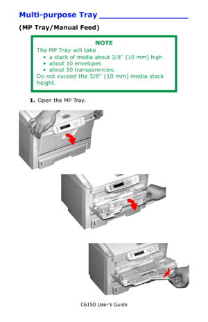 Page 61C6150 User’s Guide
61
Multi-purpose Tray _________________
(MP Tray/Manual Feed)     
1.Open the MP Tray.   c53_40_mptrayopen1_crop.jpg   
c53_41_mptrayopen2_crop.jpg        c53_42_mptrayopen3_crop.jpg 
NOTE
The MP Tray will take
• a stack of media about 3/8 (10 mm) high
• about 10 envelopes
• about 50 transparencies.
Do not exceed the 3/8 (10 mm) media stack 
height.
Downloaded From ManualsPrinter.com Manuals 