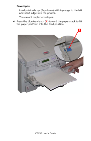 Page 63C6150 User’s Guide
63
Envelopes
Load print side up (flap down) with top edge to the left 
and short edge into the printer. 
You cannot duplex envelopes.
4.Press the blue tray latch (1) toward the paper stack to lift 
the paper platform into the feed position.
     c53_86_mptraylevercolr.jpg  
Downloaded From ManualsPrinter.com Manuals 